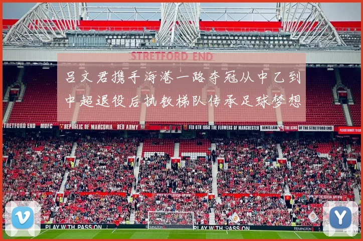 吕文君携手海港一路夺冠从中乙到中超退役后执教梯队传承足球梦想