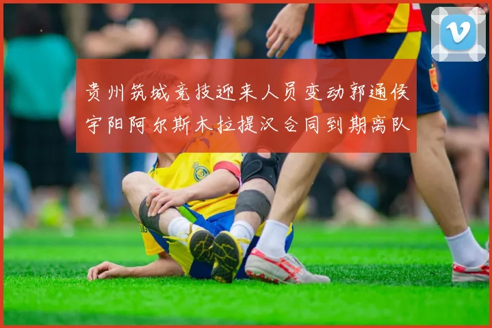 贵州筑城竞技迎来人员变动郭通侯宇阳阿尔斯木拉提汉合同到期离队