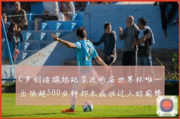 C罗创造尴尬纪录近两届世界杯唯一出场超500分钟却未成功过人的前锋