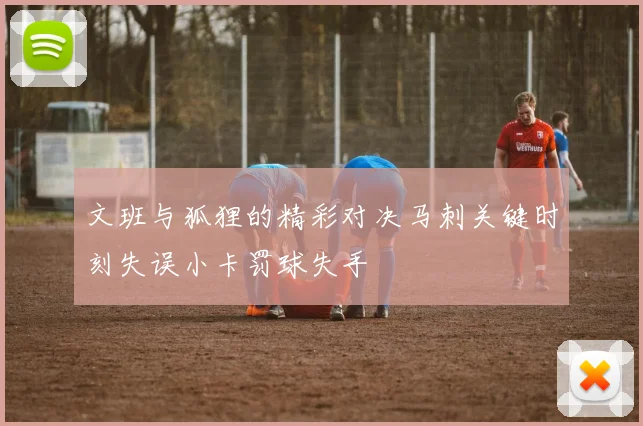 文班与狐狸的精彩对决马刺关键时刻失误小卡罚球失手