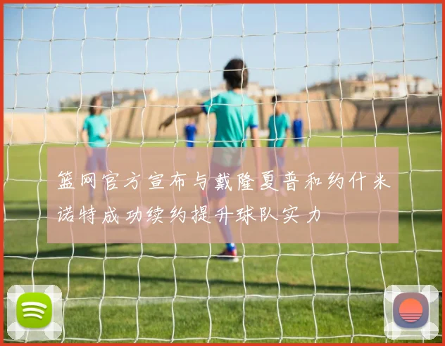 篮网官方宣布与戴隆夏普和约什米诺特成功续约提升球队实力