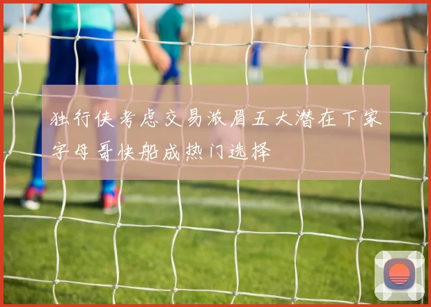 独行侠考虑交易浓眉五大潜在下家字母哥快船成热门选择