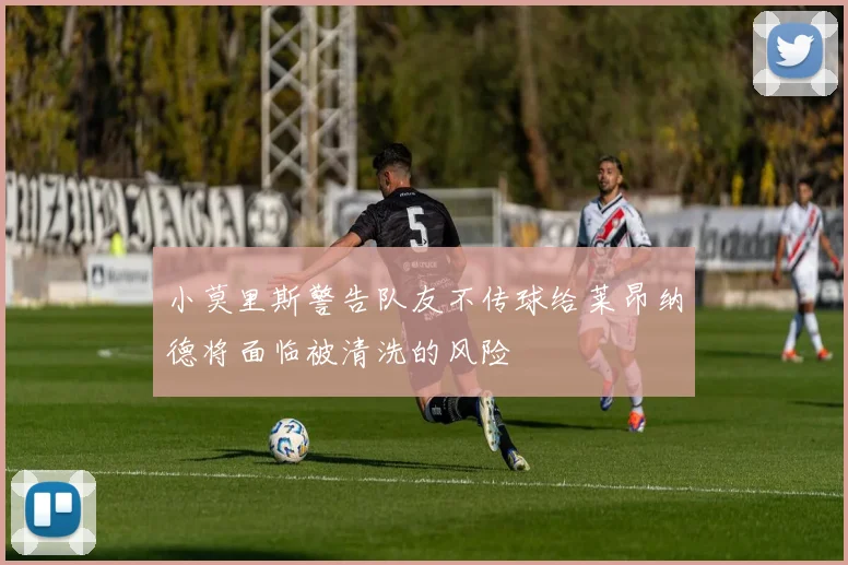 小莫里斯警告队友不传球给莱昂纳德将面临被清洗的风险