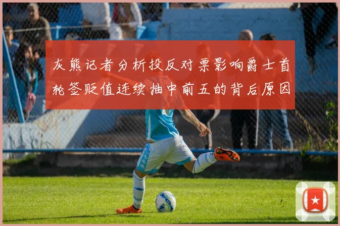 灰熊记者分析投反对票影响爵士首轮签贬值连续抽中前五的背后原因