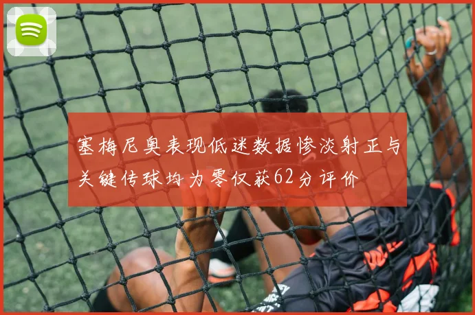 塞梅尼奥表现低迷数据惨淡射正与关键传球均为零仅获62分评价