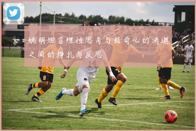 姚明坦言理性思考与好奇心的消逝之间的挣扎与反思