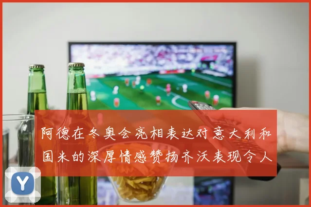 阿德在冬奥会亮相表达对意大利和国米的深厚情感赞扬齐沃表现令人惊喜