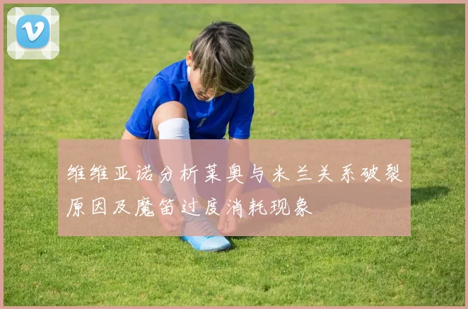 维维亚诺分析莱奥与米兰关系破裂原因及魔笛过度消耗现象