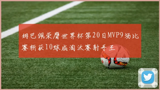 姆巴佩荣膺世界杯第20日MVP9场比赛斩获10球成淘汰赛射手王