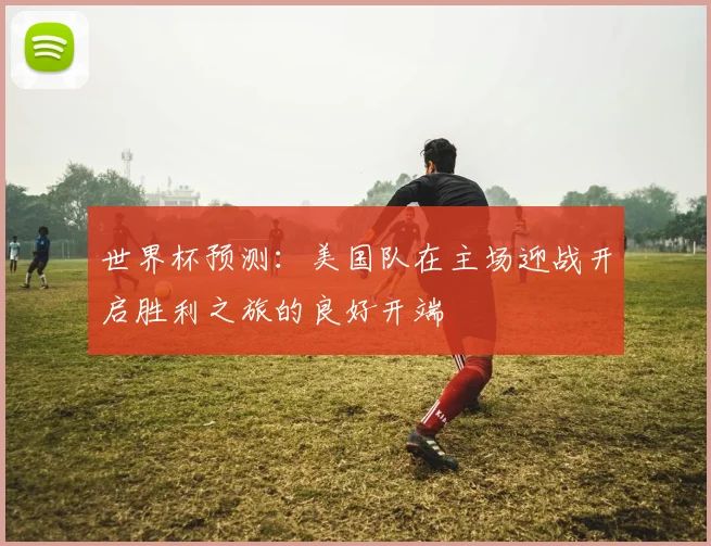 世界杯预测：美国队在主场迎战开启胜利之旅的良好开端