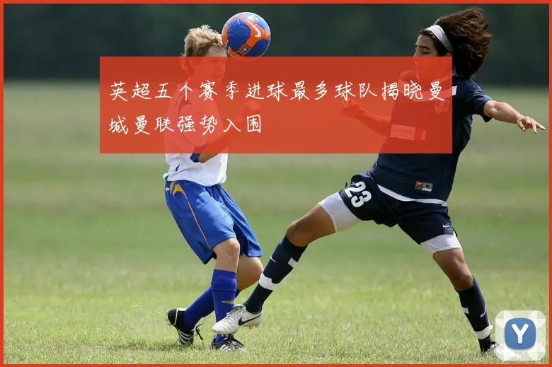 英超五个赛季进球最多球队揭晓曼城曼联强势入围