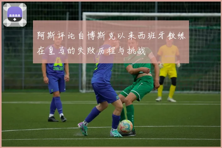 阿斯评论自博斯克以来西班牙教练在皇马的失败历程与挑战
