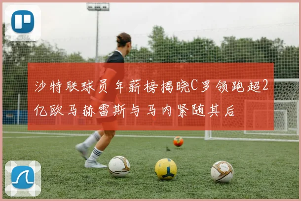 沙特联球员年薪榜揭晓C罗领跑超2亿欧马赫雷斯与马内紧随其后