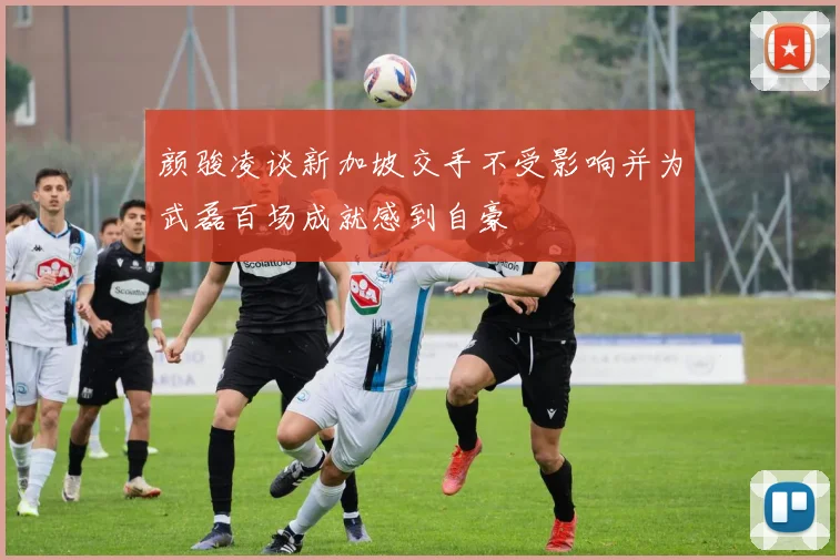 颜骏凌谈新加坡交手不受影响并为武磊百场成就感到自豪