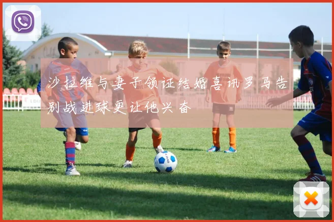 沙拉维与妻子领证结婚喜讯罗马告别战进球更让他兴奋