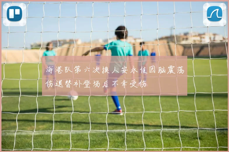 海港队第六次换人安永佳因脑震荡伤退替补登场后不幸受伤