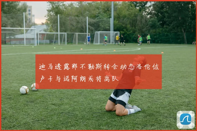 迪马透露那不勒斯转会动态洛伦佐卢卡与诺阿朗或将离队