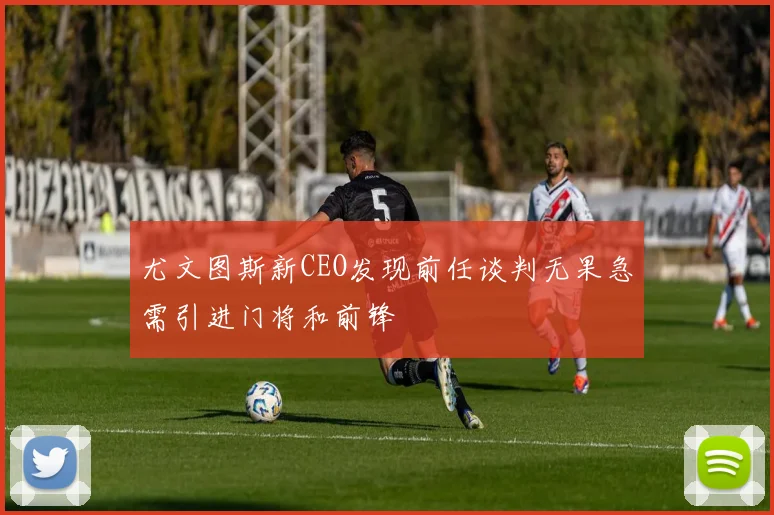 尤文图斯新CEO发现前任谈判无果急需引进门将和前锋