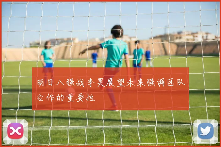 明日八强战李昊展望未来强调团队合作的重要性