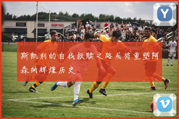 斯凯利的自我救赎之路或将重塑阿森纳辉煌历史