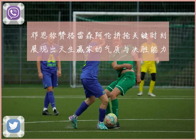 邓恩称赞格雷森阿伦拼抢关键时刻展现出天生赢家的气质与决胜能力