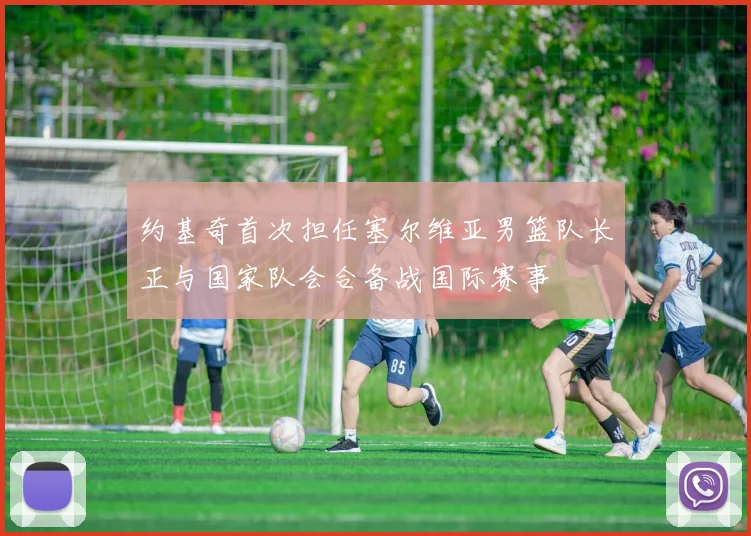 约基奇首次担任塞尔维亚男篮队长正与国家队会合备战国际赛事