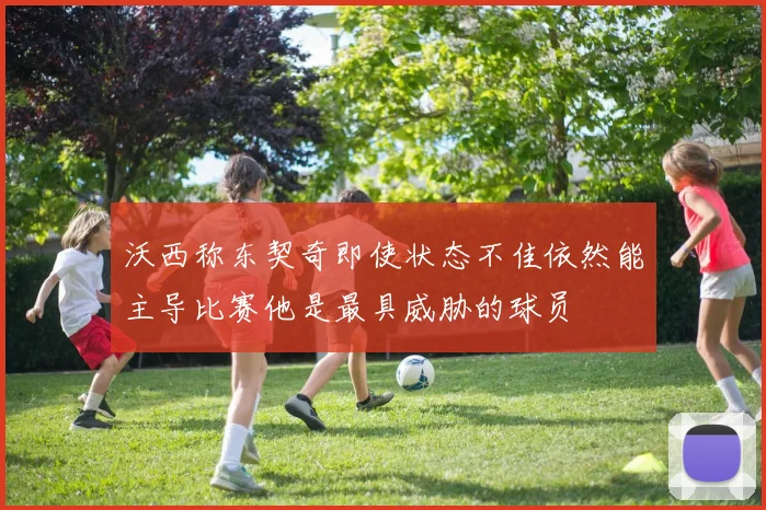 沃西称东契奇即使状态不佳依然能主导比赛他是最具威胁的球员