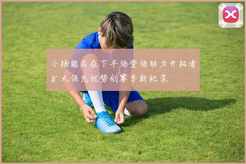 小杨能否在下半场登场助力开拓者扩大领先优势创赛季新纪录